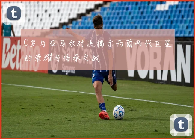 C罗与亚马尔对决揭示西葡两代巨星的荣耀与传承之战