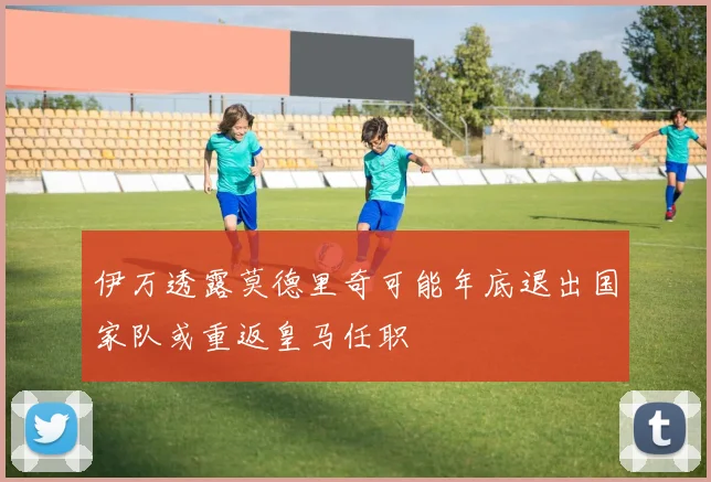 伊万透露莫德里奇可能年底退出国家队或重返皇马任职