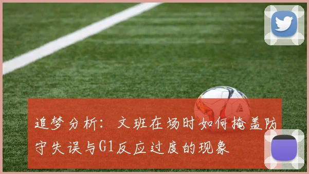 追梦分析：文班在场时如何掩盖防守失误与G1反应过度的现象