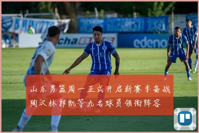山东男篮周一正式开启新赛季备战陶汉林郭凯等九名球员领衔阵容