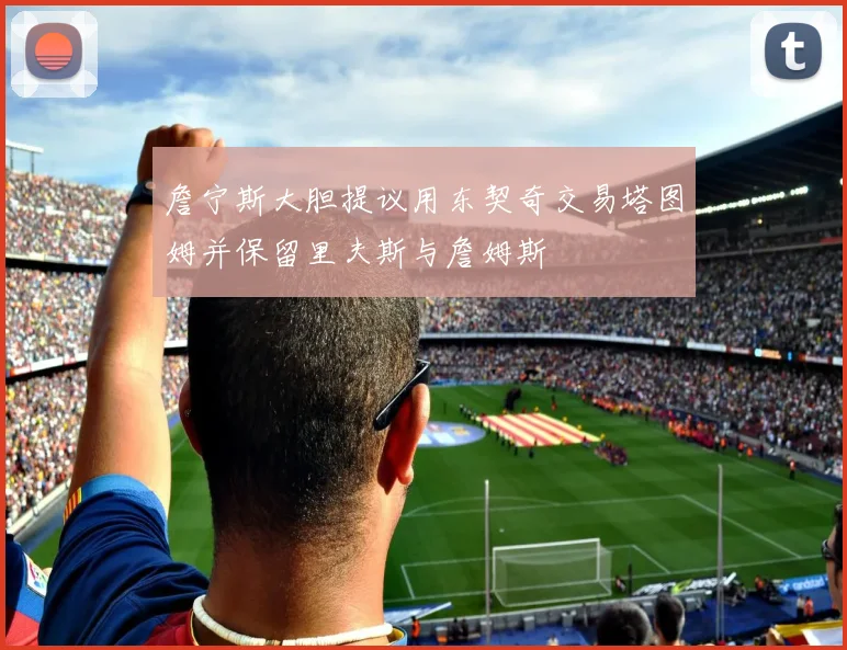 詹宁斯大胆提议用东契奇交易塔图姆并保留里夫斯与詹姆斯