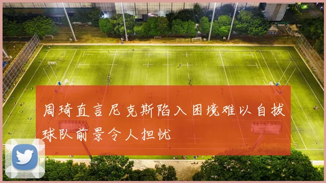 周琦直言尼克斯陷入困境难以自拔球队前景令人担忧