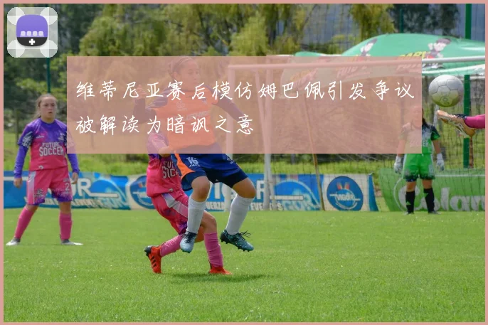 维蒂尼亚赛后模仿姆巴佩引发争议被解读为暗讽之意