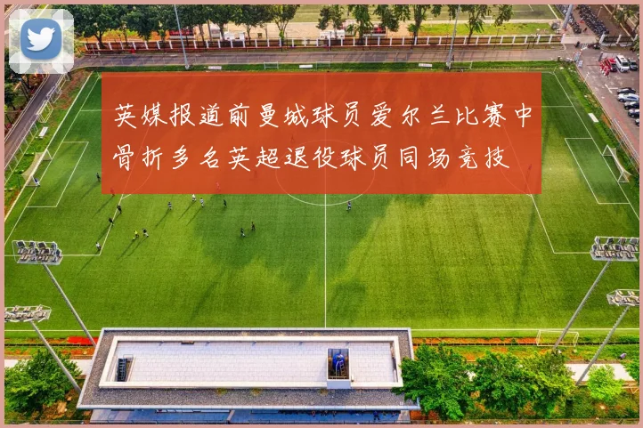 英媒报道前曼城球员爱尔兰比赛中骨折多名英超退役球员同场竞技