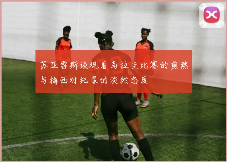 苏亚雷斯谈观看乌拉圭比赛的煎熬与梅西对纪录的淡然态度