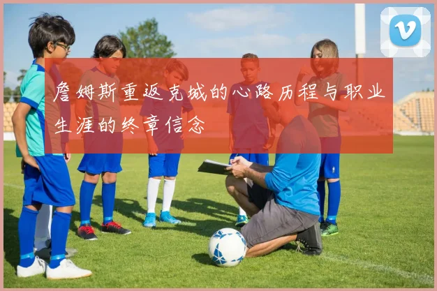 詹姆斯重返克城的心路历程与职业生涯的终章信念