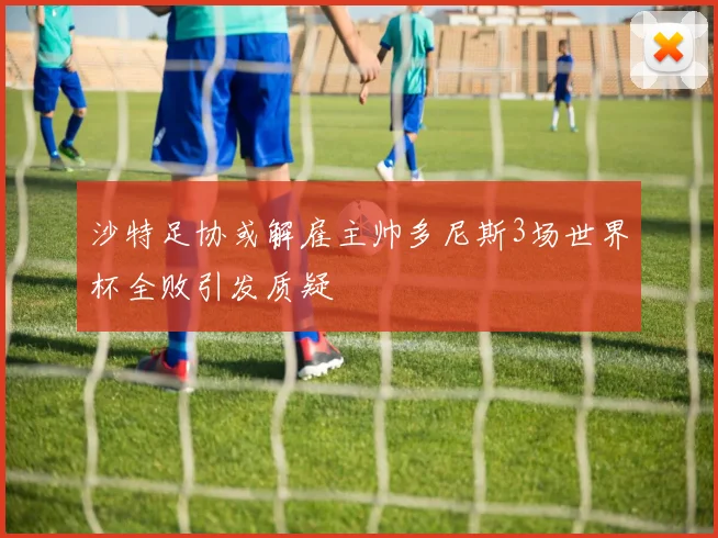 沙特足协或解雇主帅多尼斯3场世界杯全败引发质疑
