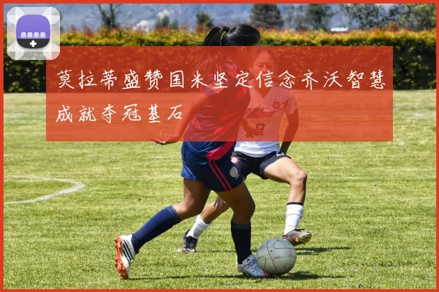 莫拉蒂盛赞国米坚定信念齐沃智慧成就夺冠基石