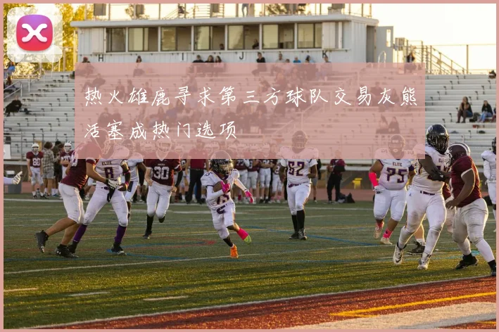 热火雄鹿寻求第三方球队交易灰熊活塞成热门选项
