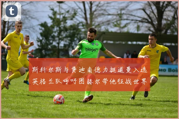 斯科尔斯与费迪南德力挺道曼入选英格兰队呼吁图赫尔带他征战世界杯