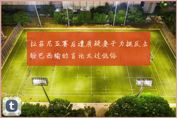 拉菲尼亚赛后遭质疑妻子力挺反击盼巴西输的言论太过低俗