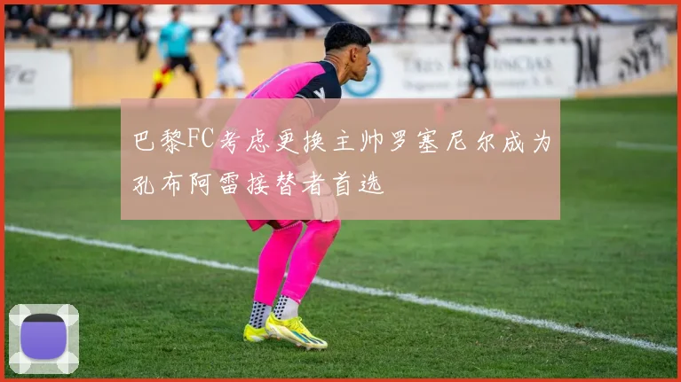 巴黎FC考虑更换主帅罗塞尼尔成为孔布阿雷接替者首选