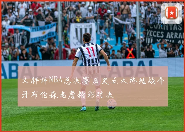 文胖评NBA总决赛历史五大终结战乔丹布伦森老詹精彩对决
