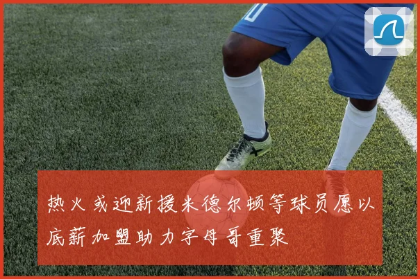 热火或迎新援米德尔顿等球员愿以底薪加盟助力字母哥重聚