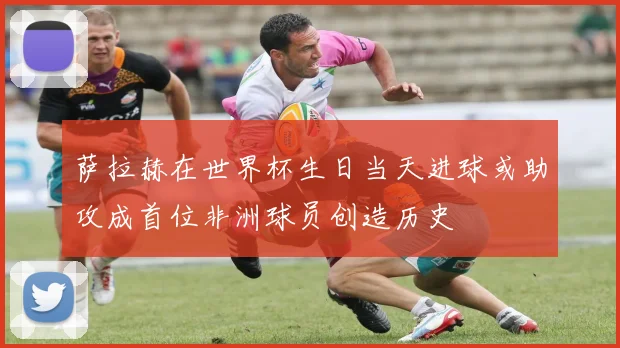 萨拉赫在世界杯生日当天进球或助攻成首位非洲球员创造历史