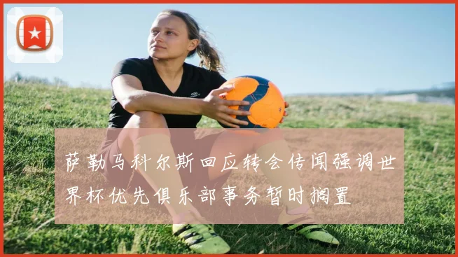 萨勒马科尔斯回应转会传闻强调世界杯优先俱乐部事务暂时搁置
