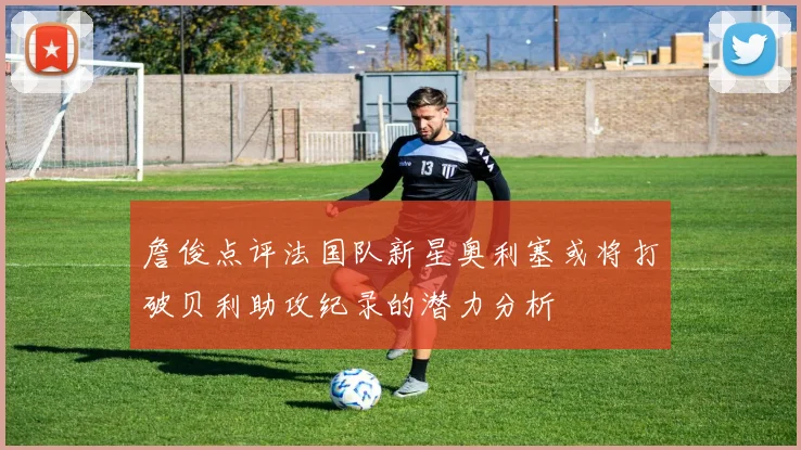 詹俊点评法国队新星奥利塞或将打破贝利助攻纪录的潜力分析