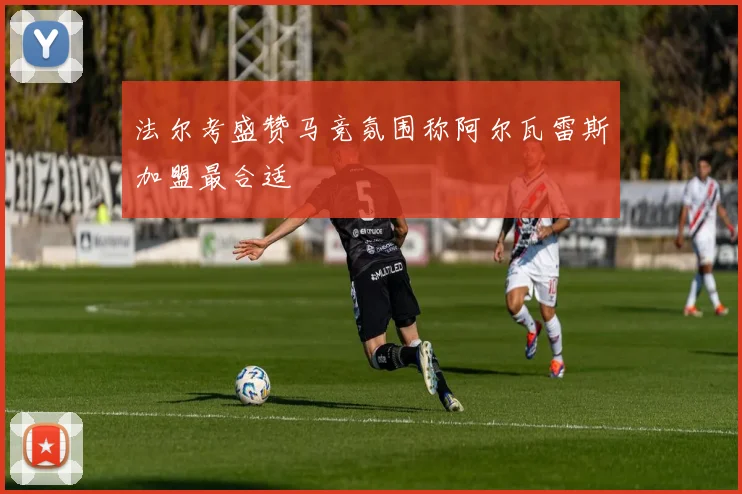法尔考盛赞马竞氛围称阿尔瓦雷斯加盟最合适