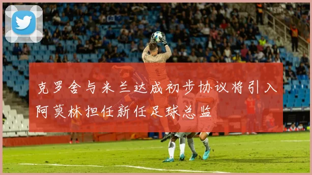 克罗舍与米兰达成初步协议将引入阿莫林担任新任足球总监