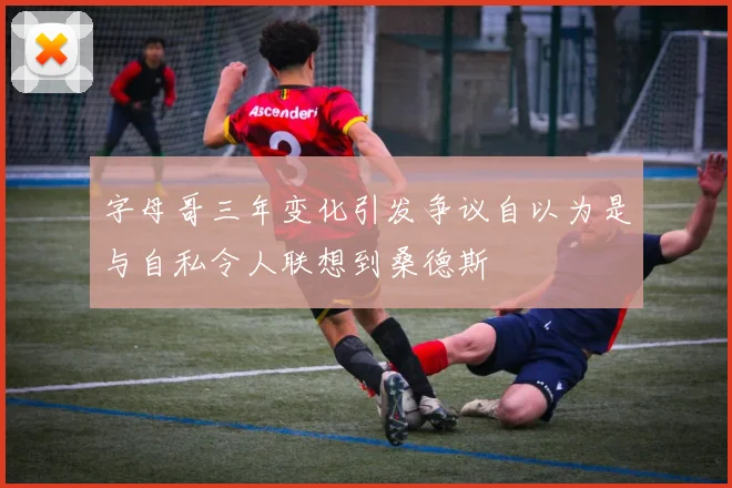 字母哥三年变化引发争议自以为是与自私令人联想到桑德斯