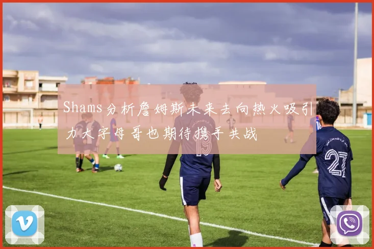 Shams分析詹姆斯未来去向热火吸引力大字母哥也期待携手共战